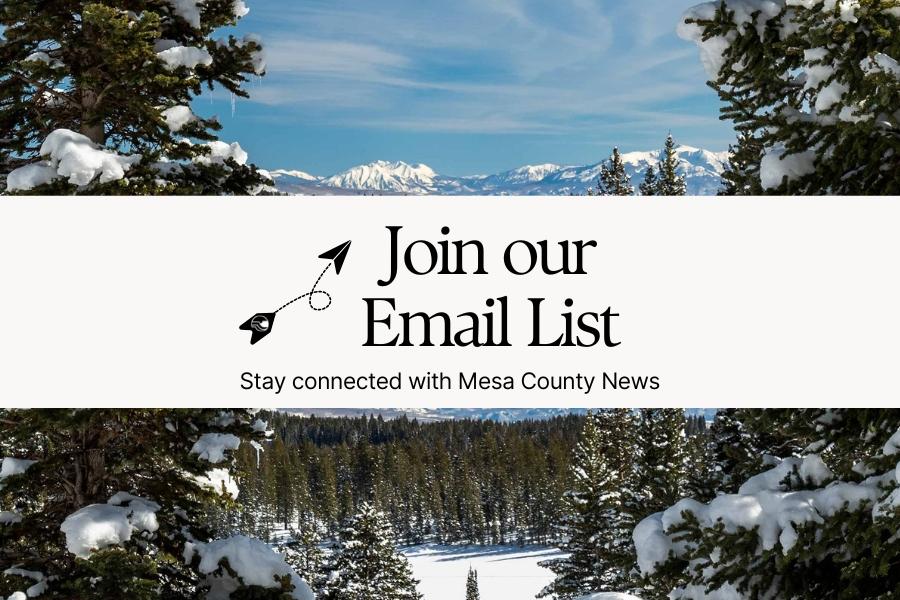 Snowy mountains surrounded by snow covered green pine trees with white rectangle in middle with black text reading, Join our Email List Stay connected with Mesa County News."